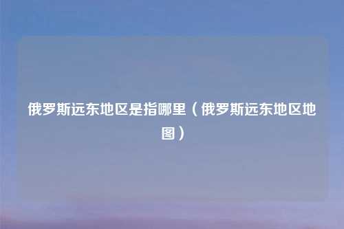 俄罗斯远东地区是指哪里（俄罗斯远东地区地图）