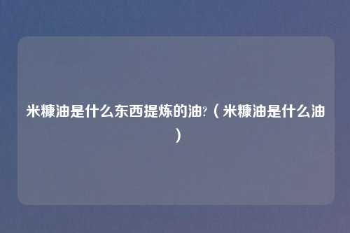 米糠油是什么东西提炼的油?（米糠油是什么油）
