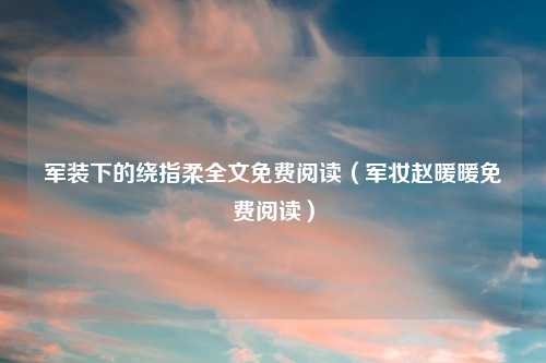 军装下的绕指柔全文免费阅读（军妆赵暖暖免费阅读）