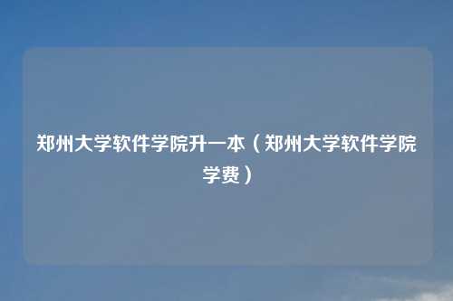 郑州大学软件学院升一本（郑州大学软件学院学费）