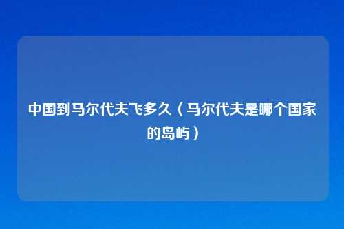 中国到马尔代夫飞多久（马尔代夫是哪个国家的岛屿）