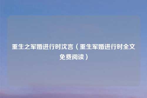重生之军婚进行时沈言（重生军婚进行时全文免费阅读）