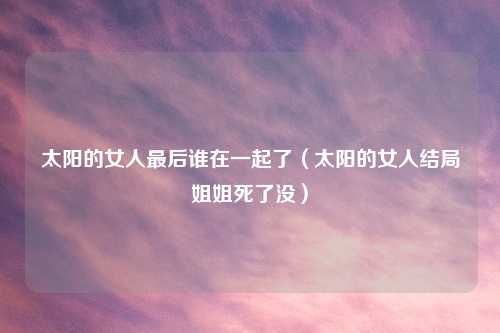 太阳的女人最后谁在一起了（太阳的女人结局姐姐死了没）