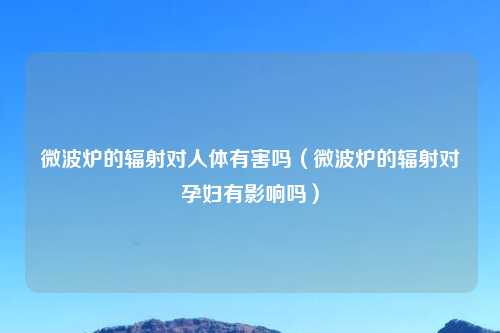 微波炉的辐射对人体有害吗（微波炉的辐射对孕妇有影响吗）