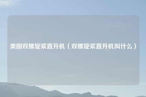 美国双螺旋桨直升机（双螺旋桨直升机叫什么）