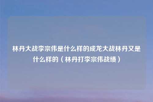 林丹大战李宗伟是什么样的成龙大战林丹又是什么样的（林丹打李宗伟战绩）