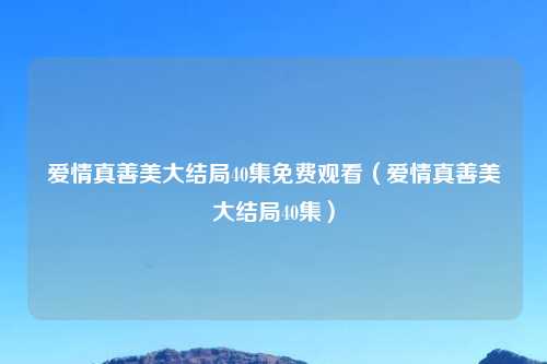 爱情真善美大结局40集免费观看（爱情真善美大结局40集）
