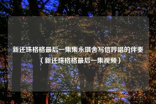 新还珠格格最后一集集永琪舍写信哼唱的伴奏（新还珠格格最后一集视频）