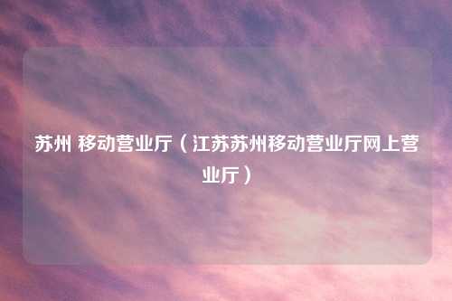 苏州 移动营业厅（江苏苏州移动营业厅网上营业厅）