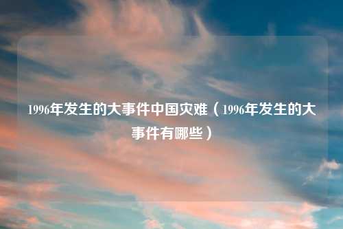 1996年发生的大事件中国灾难（1996年发生的大事件有哪些）