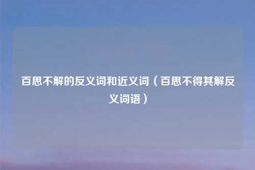 百思不解的反义词和近义词（百思不得其解反义词语）