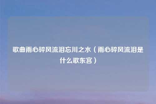 歌曲雨心碎风流泪忘川之水（雨心碎风流泪是什么歌东宫）
