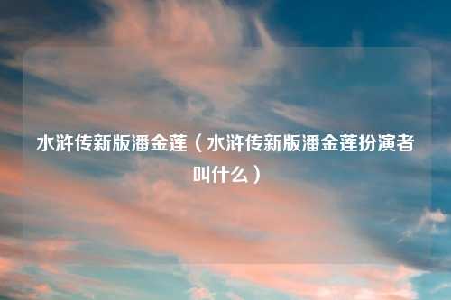 水浒传新版潘金莲（水浒传新版潘金莲扮演者叫什么）