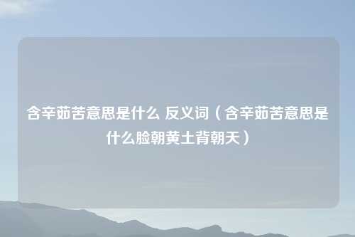 含辛茹苦意思是什么 反义词（含辛茹苦意思是什么脸朝黄土背朝天）