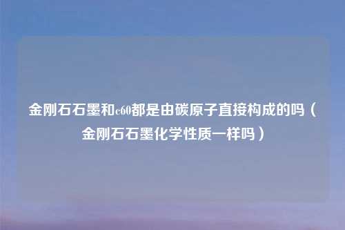 金刚石石墨和c60都是由碳原子直接构成的吗（金刚石石墨化学性质一样吗）