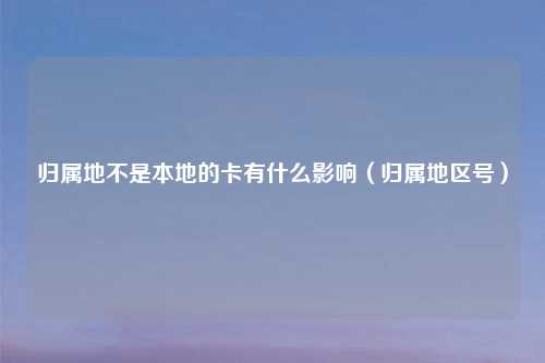 归属地不是本地的卡有什么影响（归属地区号）
