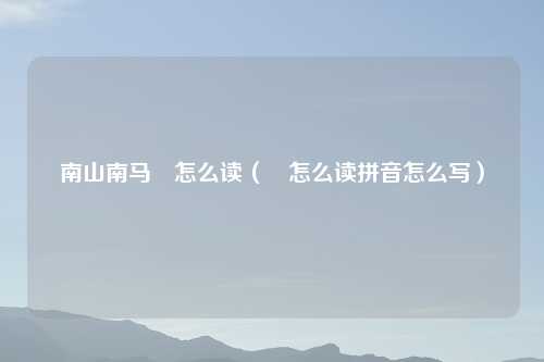 南山南马頔怎么读（頔怎么读拼音怎么写）