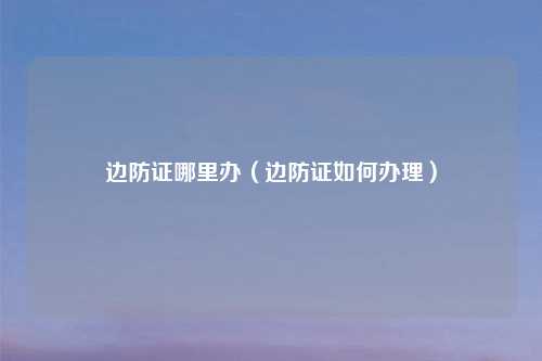 边防证哪里办（边防证如何办理）