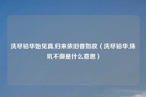 洗尽铅华始见真,归来依旧香如故（洗尽铅华,珠玑不御是什么意思）