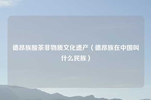 德昂族酸茶非物质文化遗产（德昂族在中国叫什么民族）