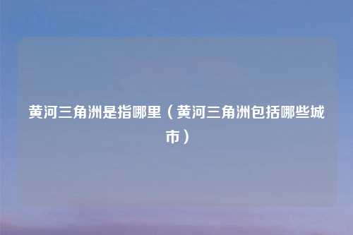 黄河三角洲是指哪里（黄河三角洲包括哪些城市）