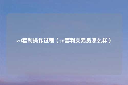 etf套利操作过程（etf套利交易员怎么样）