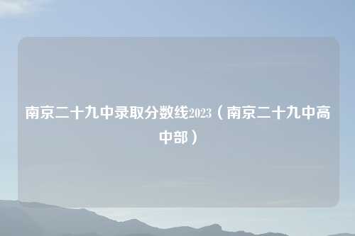 南京二十九中录取分数线2023（南京二十九中高中部）