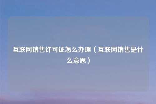 互联网销售许可证怎么办理（互联网销售是什么意思）