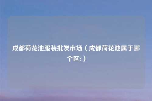 成都荷花池服装批发市场（成都荷花池属于哪个区?）