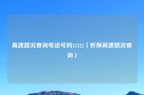 高速路况查询电话号码12122（忻保高速路况查询）
