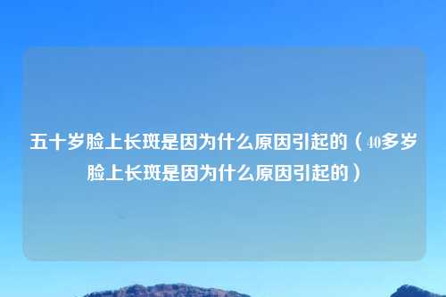 五十岁脸上长斑是因为什么原因引起的（40多岁脸上长斑是因为什么原因引起的）
