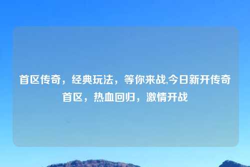 首区传奇，经典玩法，等你来战,今日新开传奇首区，热血回归，激情开战