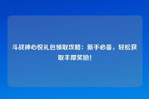 斗战神心悦礼包领取攻略：新手必备，轻松获取丰厚奖励！