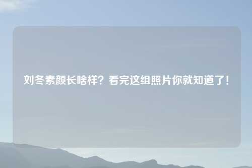 刘冬素颜长啥样？看完这组照片你就知道了！