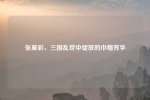张星彩，三国乱世中绽放的巾帼芳华