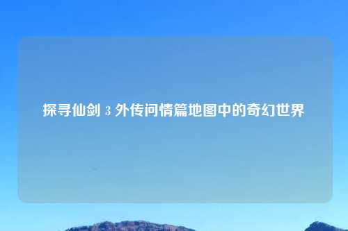 探寻仙剑 3 外传问情篇地图中的奇幻世界