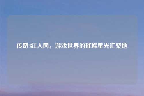 传奇3红人网，游戏世界的璀璨星光汇聚地