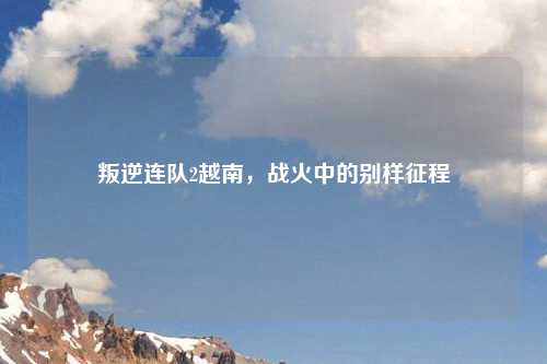 叛逆连队2越南，战火中的别样征程