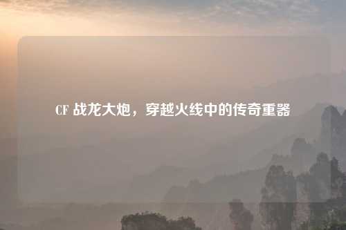 CF 战龙大炮，穿越火线中的传奇重器