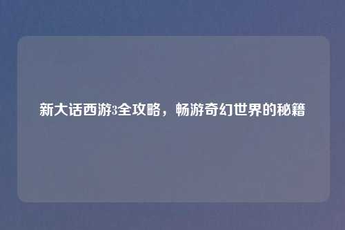 新大话西游3全攻略，畅游奇幻世界的秘籍