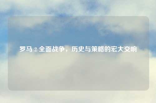 罗马 2 全面战争，历史与策略的宏大交响