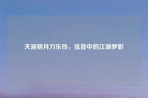 天涯明月刀乐伶，弦音中的江湖梦影