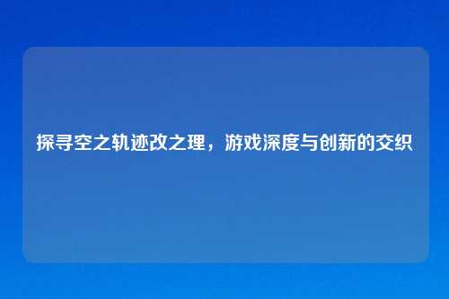 探寻空之轨迹改之理，游戏深度与创新的交织