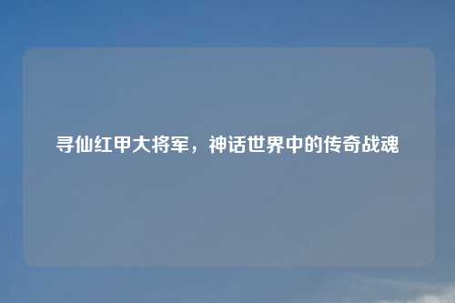 寻仙红甲大将军，神话世界中的传奇战魂