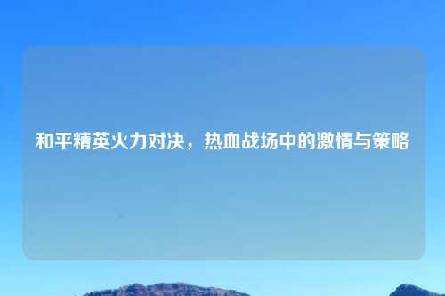 和平精英火力对决，热血战场中的激情与策略