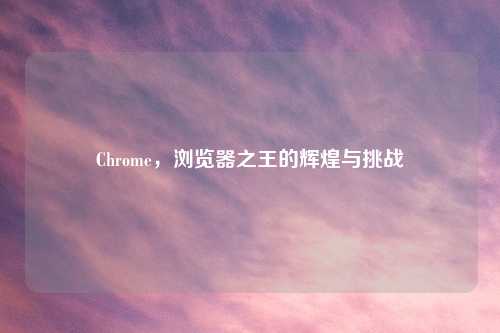 Chrome，浏览器之王的辉煌与挑战