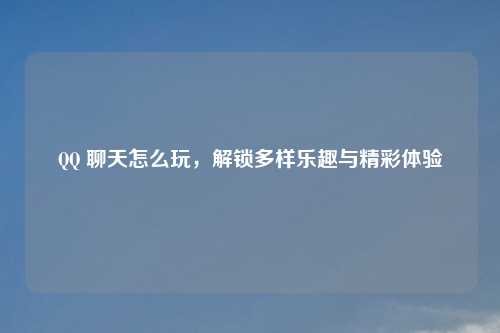 QQ 聊天怎么玩，解锁多样乐趣与精彩体验