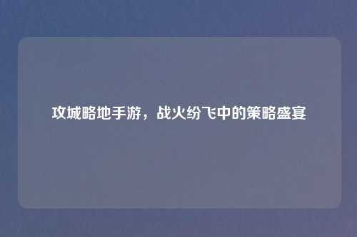 攻城略地手游，战火纷飞中的策略盛宴