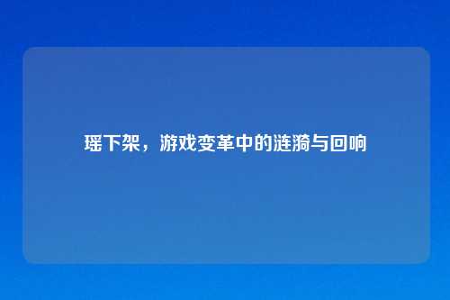瑶下架，游戏变革中的涟漪与回响