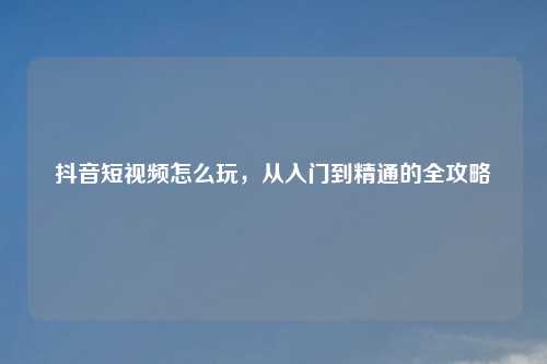 抖音短视频怎么玩，从入门到精通的全攻略